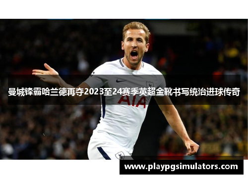 曼城锋霸哈兰德再夺2023至24赛季英超金靴书写统治进球传奇