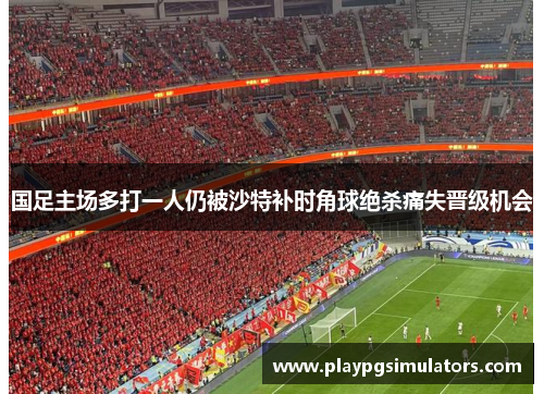 国足主场多打一人仍被沙特补时角球绝杀痛失晋级机会